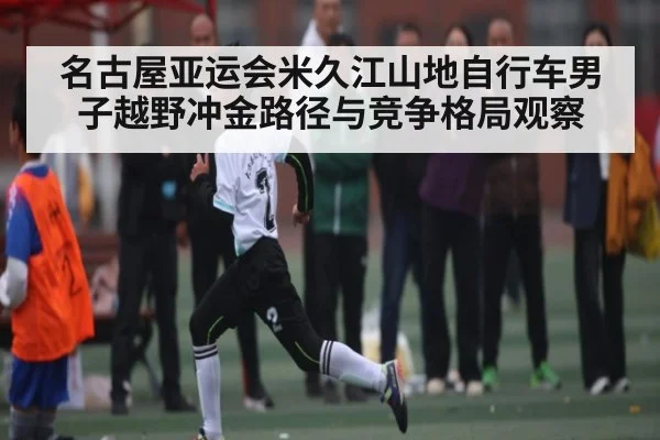 名古屋亚运会米久江山地自行车男子越野冲金路径与竞争格局观察